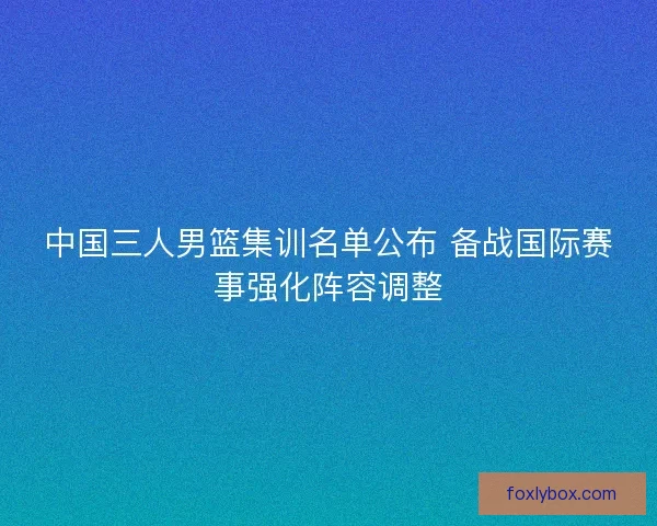中国三人男篮集训名单公布 备战国际赛事强化阵容调整
