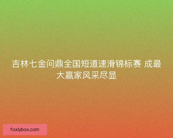 吉林七金问鼎全国短道速滑锦标赛 成最大赢家风采尽显