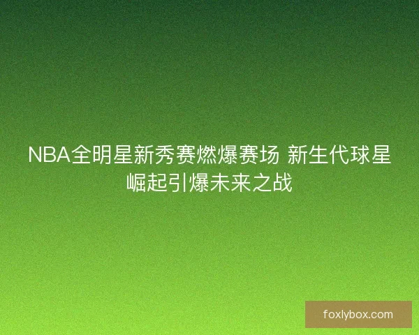 NBA全明星新秀赛燃爆赛场 新生代球星崛起引爆未来之战