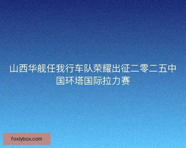 山西华舰任我行车队荣耀出征二零二五中国环塔国际拉力赛